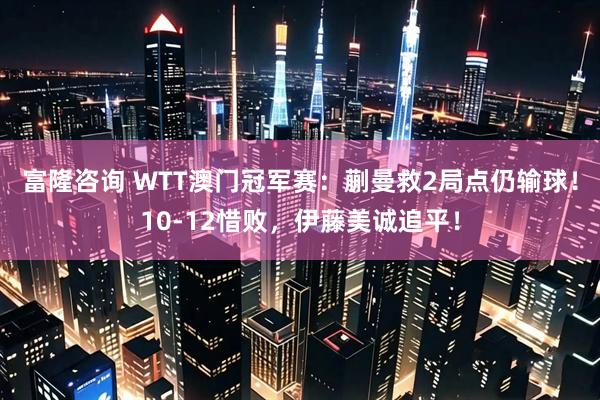 富隆咨询 WTT澳门冠军赛：蒯曼救2局点仍输球！10-12惜败，伊藤美诚追平！