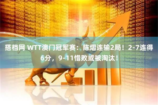 搭档网 WTT澳门冠军赛：陈熠连输2局！2-7连得6分，9-11惜败或被淘汰！