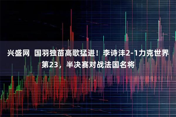 兴盛网  国羽独苗高歌猛进！李诗沣2-1力克世界第23，半决赛对战法国名将