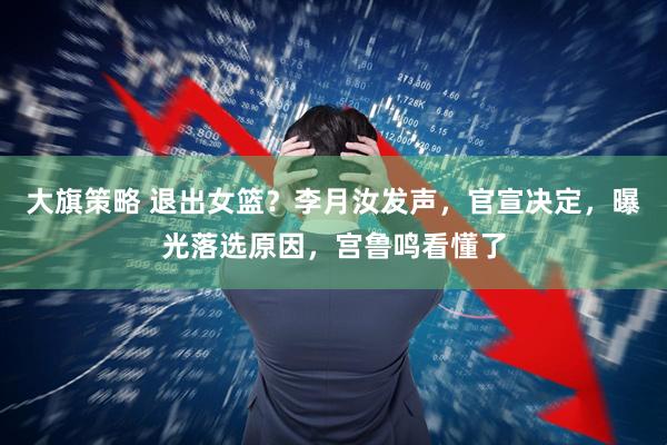 大旗策略 退出女篮？李月汝发声，官宣决定，曝光落选原因，宫鲁鸣看懂了