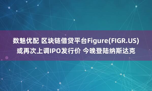 数魅优配 区块链借贷平台Figure(FIGR.US)或再次上调IPO发行价 今晚登陆纳斯达克