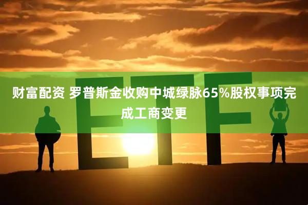 财富配资 罗普斯金收购中城绿脉65%股权事项完成工商变更