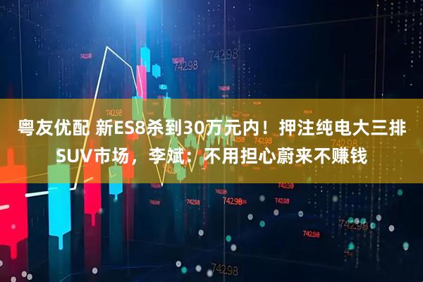 粤友优配 新ES8杀到30万元内！押注纯电大三排SUV市场，李斌：不用担心蔚来不赚钱