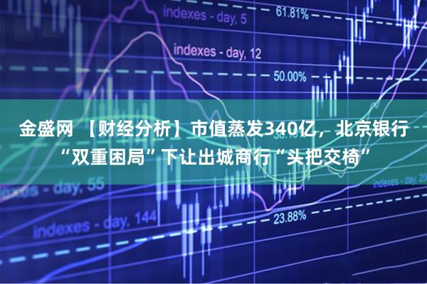 金盛网 【财经分析】市值蒸发340亿，北京银行“双重困局”下让出城商行“头把交椅”