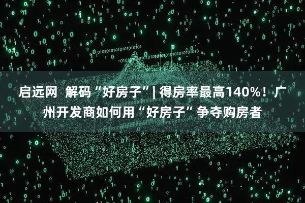 启远网  解码“好房子”| 得房率最高140%！广州开发商如何用“好房子”争夺购房者