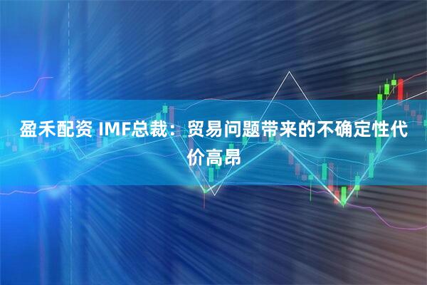 盈禾配资 IMF总裁：贸易问题带来的不确定性代价高昂