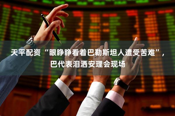 天平配资 “眼睁睁看着巴勒斯坦人遭受苦难”，巴代表泪洒安理会现场
