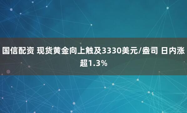 国信配资 现货黄金向上触及3330美元/盎司 日内涨超1.3%
