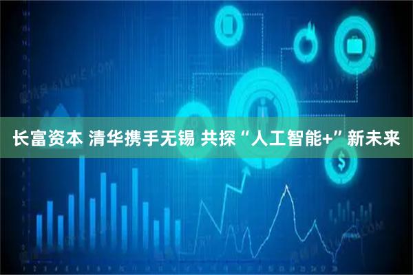 长富资本 清华携手无锡 共探“人工智能+”新未来