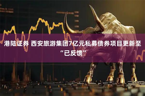港陆证券 西安旅游集团7亿元私募债券项目更新至“已反馈”