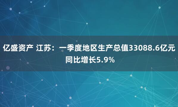 亿盛资产 江苏：一季度地区生产总值33088.6亿元 同比增长5.9%