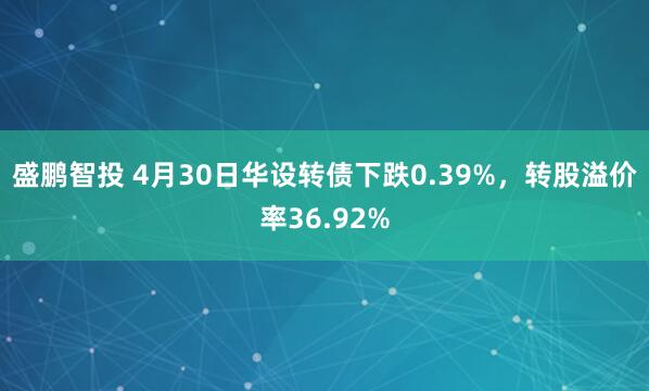 盛鹏智投 4月30日华设转债下跌0.39%，转股溢价率36.92%