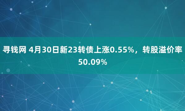 寻钱网 4月30日新23转债上涨0.55%，转股溢价率50.09%