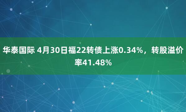 华泰国际 4月30日福22转债上涨0.34%，转股溢价率41.48%