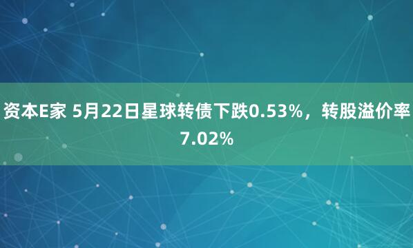 资本E家 5月22日星球转债下跌0.53%，转股溢价率7.02%
