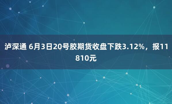 泸深通 6月3日20号胶期货收盘下跌3.12%，报11810元