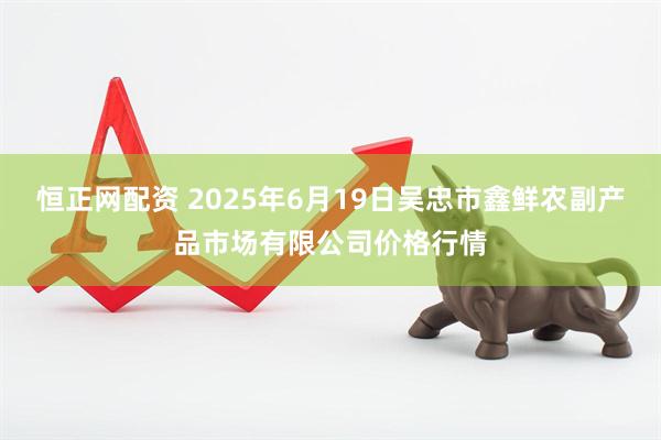 恒正网配资 2025年6月19日吴忠市鑫鲜农副产品市场有限公司价格行情