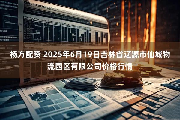 杨方配资 2025年6月19日吉林省辽源市仙城物流园区有限公司价格行情