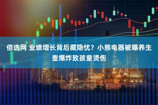 倍选网 业绩增长背后藏隐忧？小熊电器被曝养生壶爆炸致孩童烫伤