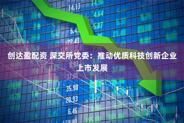 创达盈配资 深交所党委：推动优质科技创新企业上市发展
