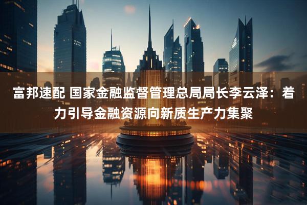 富邦速配 国家金融监督管理总局局长李云泽：着力引导金融资源向新质生产力集聚