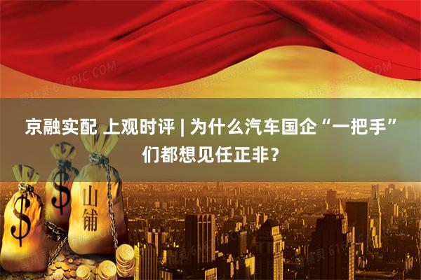 京融实配 上观时评 | 为什么汽车国企“一把手”们都想见任正非？