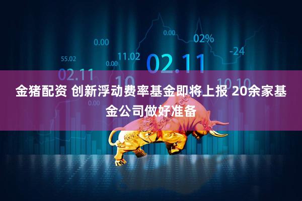 金猪配资 创新浮动费率基金即将上报 20余家基金公司做好准备
