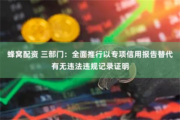 蜂窝配资 三部门：全面推行以专项信用报告替代有无违法违规记录证明
