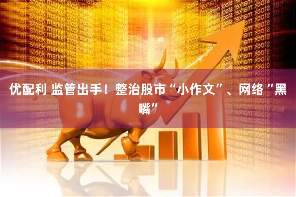 优配利 监管出手！整治股市“小作文”、网络“黑嘴”