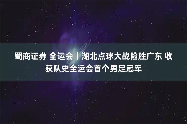 蜀商证券 全运会｜湖北点球大战险胜广东 收获队史全运会首个男足冠军