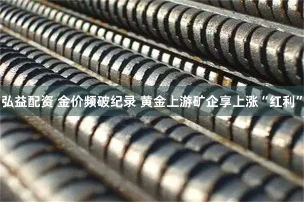 弘益配资 金价频破纪录 黄金上游矿企享上涨“红利”