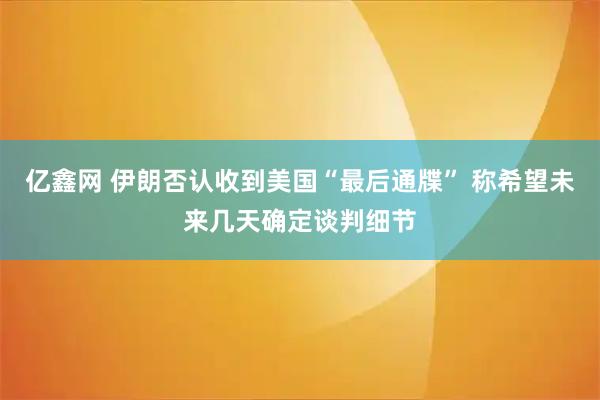 亿鑫网 伊朗否认收到美国“最后通牒” 称希望未来几天确定谈判细节