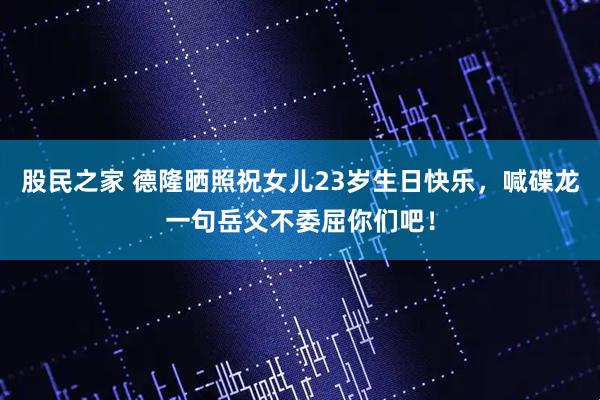 股民之家 德隆晒照祝女儿23岁生日快乐，喊碟龙一句岳父不委屈你们吧！