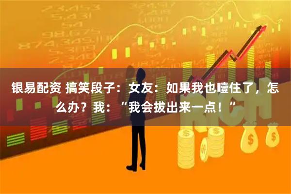 银易配资 搞笑段子：女友：如果我也噎住了，怎么办？我：“我会拔出来一点！”