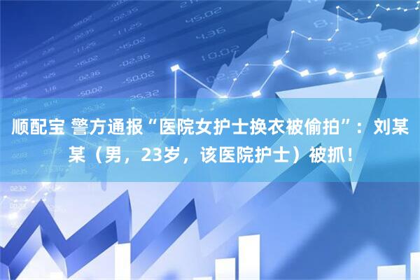 顺配宝 警方通报“医院女护士换衣被偷拍”：刘某某（男，23岁，该医院护士）被抓！