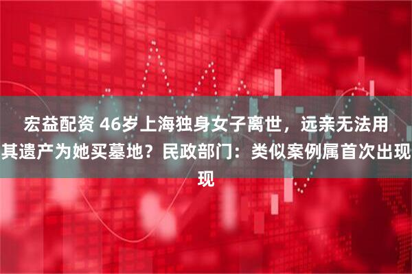 宏益配资 46岁上海独身女子离世，远亲无法用其遗产为她买墓地？民政部门：类似案例属首次出现