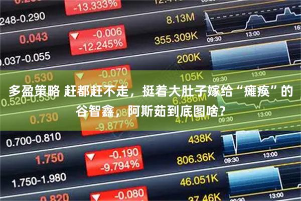 多盈策略 赶都赶不走，挺着大肚子嫁给“瘫痪”的谷智鑫，阿斯茹到底图啥？